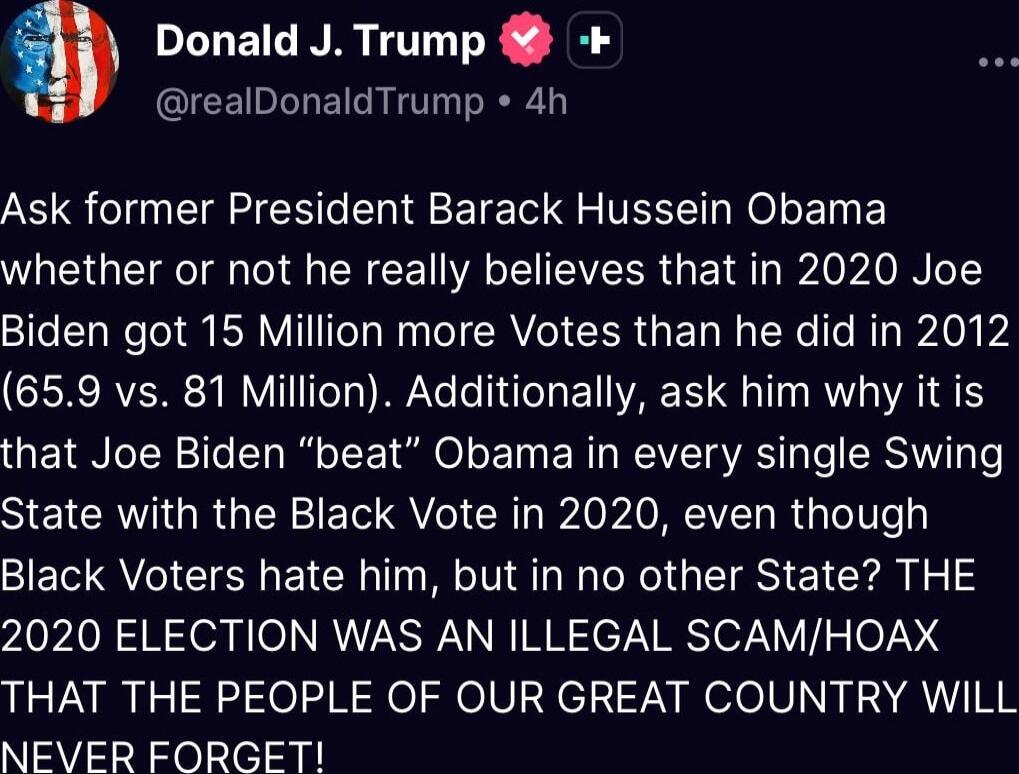 [header redacted] Ask former President Barack Hussein Obama whether or not he really believes that in 2020 Joe Biden got 15 Million more Votes than he did in 2012 (65.9 vs. 81 Million). Additionally, ask him why it is that Joe Biden “beat” Obama in every single Swing State with the Black Vote in 2020, even though Black Voters hate him, but in no ot