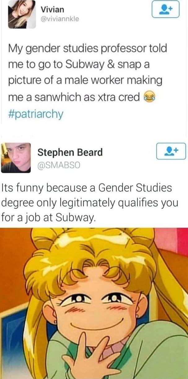 4 Vivian viviannkle My gender studies professor told me to go to Subway snap a picture of a male worker making me a sanwhich as xtra cred patriarchy k l Stephen Beard SMABSO Its funny because a Gender Studies degree only legitimately qualifies you for a job at Subway