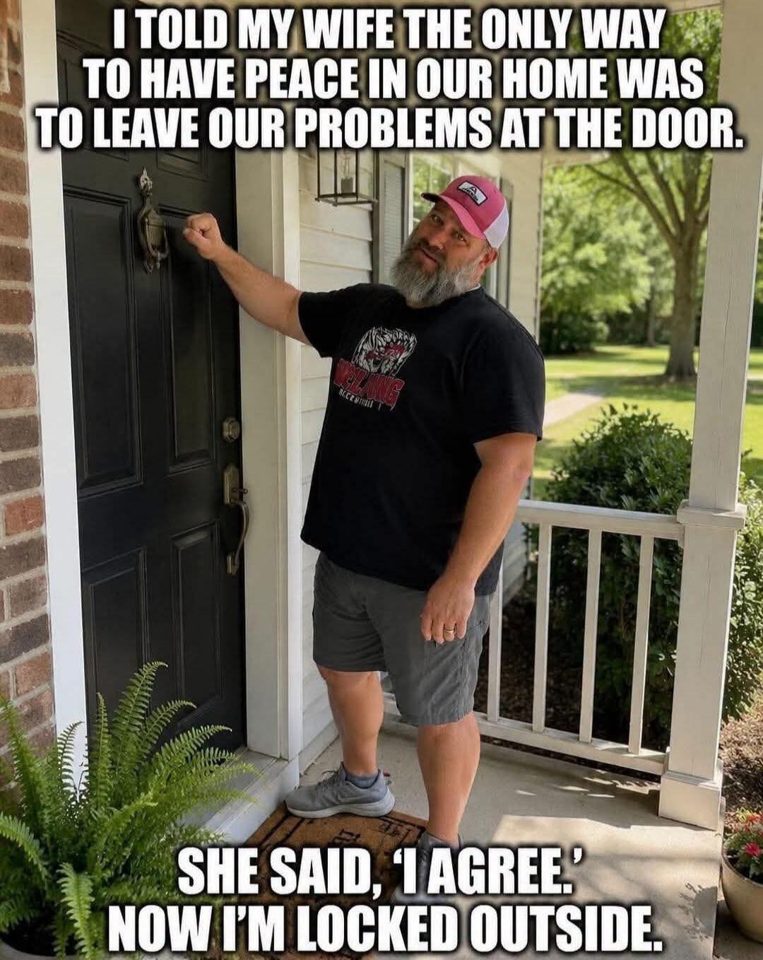 I TOLD MY WIFE THE ONLY WAY TO HAVE PEACE IN OUR HOME WAS TO LEAVE OUR PROBLEMS AT THE DOOR. SHE SAID, 'I AGREE.' NOW I'M LOCKED OUTSIDE.