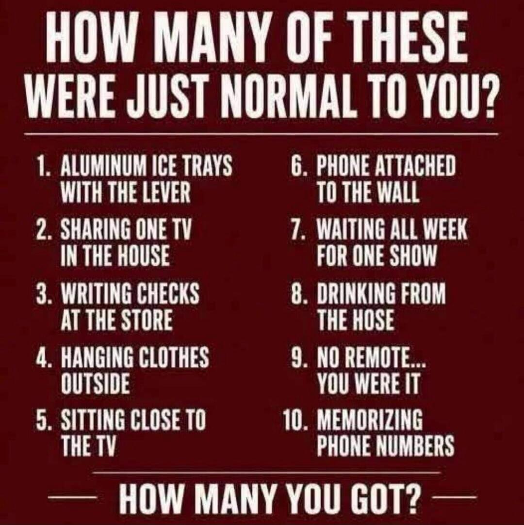 HOW MANY OF THESE WERE JUST NORMAL TO YOU? 1. ALUMINUM ICE TRAYS WITH THE LEVER 2. SHARING ONE TV IN THE HOUSE 3. WRITING CHECKS AT THE STORE 4. HANGING CLOTHES OUTSIDE 5. SITTING CLOSE TO THE TV 6. PHONE ATTACHED TO THE WALL 7. WAITING ALL WEEK FOR ONE SHOW 8. DRINKING FROM THE HOSE 9. NO REMOTE... YOU WERE IT 10. MEMORIZING PHONE NUMBERS — HOW MA