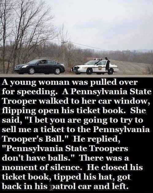 A young woman was pulled over for speeding A Pennsylvania State Trooper walked to her car window flipping open his ticket book She said I bet you are going to try to sell me a ticket to the Pennsylvania Troopers Ball He replied 0 VST RS EL M B T 1 oV dont have balls There was a IO o TR 5110 1 TT R LR LETT B e ticket book tipped his hat got back in his patrol ecar and left