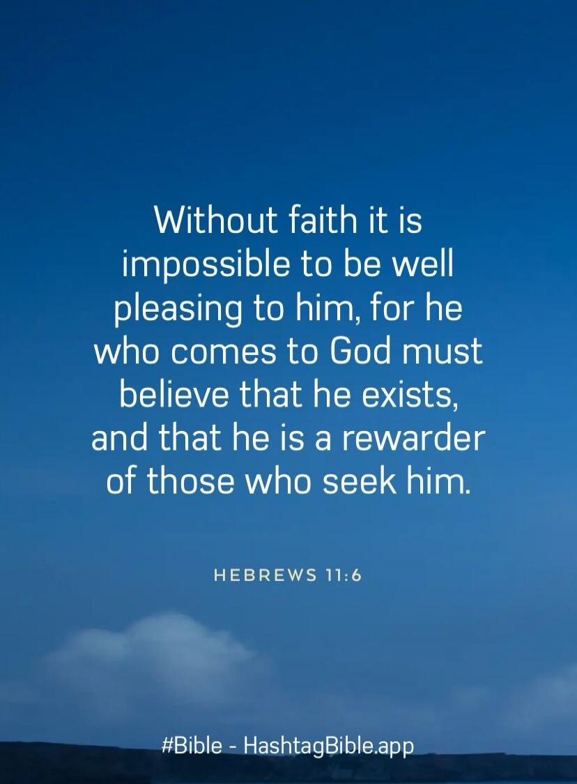 Without faith it is impossible to be well pleasing to him, for he who comes to God must believe that he exists, and that he is a rewarder of those who seek him.

Hebrews 11:6

#Bible - HashtagBible.app