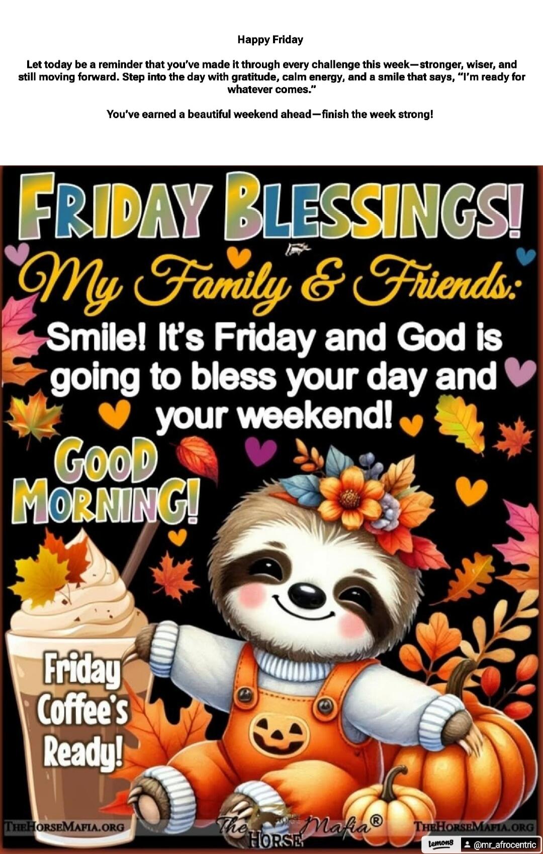 Happy Friday
Let today be a reminder that you’ve made it through every challenge this week— stronger, wiser, and still moving forward. Step into the day with gratitude, calm energy, and a smile that says, I’m ready for whatever comes!
You’ve earned a beautiful weekend ahead—finish the week strong!
FRIDAY BLESSINGS!
My Family & Friends:
Smile! It’s 
