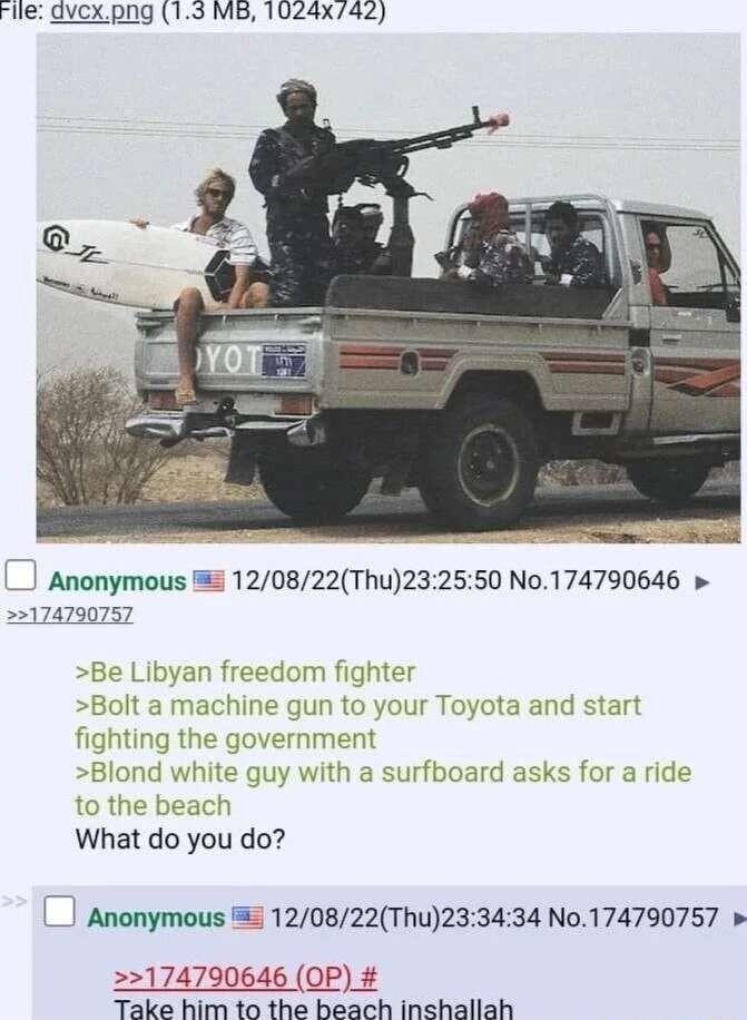rile gvexpng 13 MB 1024x742 et _J Anonymous 5 120822Thu232550 No174790646 22174790757 Be Libyan freedom fighter Bolt a machine gun t fighting the governmei Blond white gu to the beach What do you do your Toyota and start with a surfboard asks for a ride Anonymous 5 120822Thu233434 No174790757 174790646 OP Take him to the beach inshallah