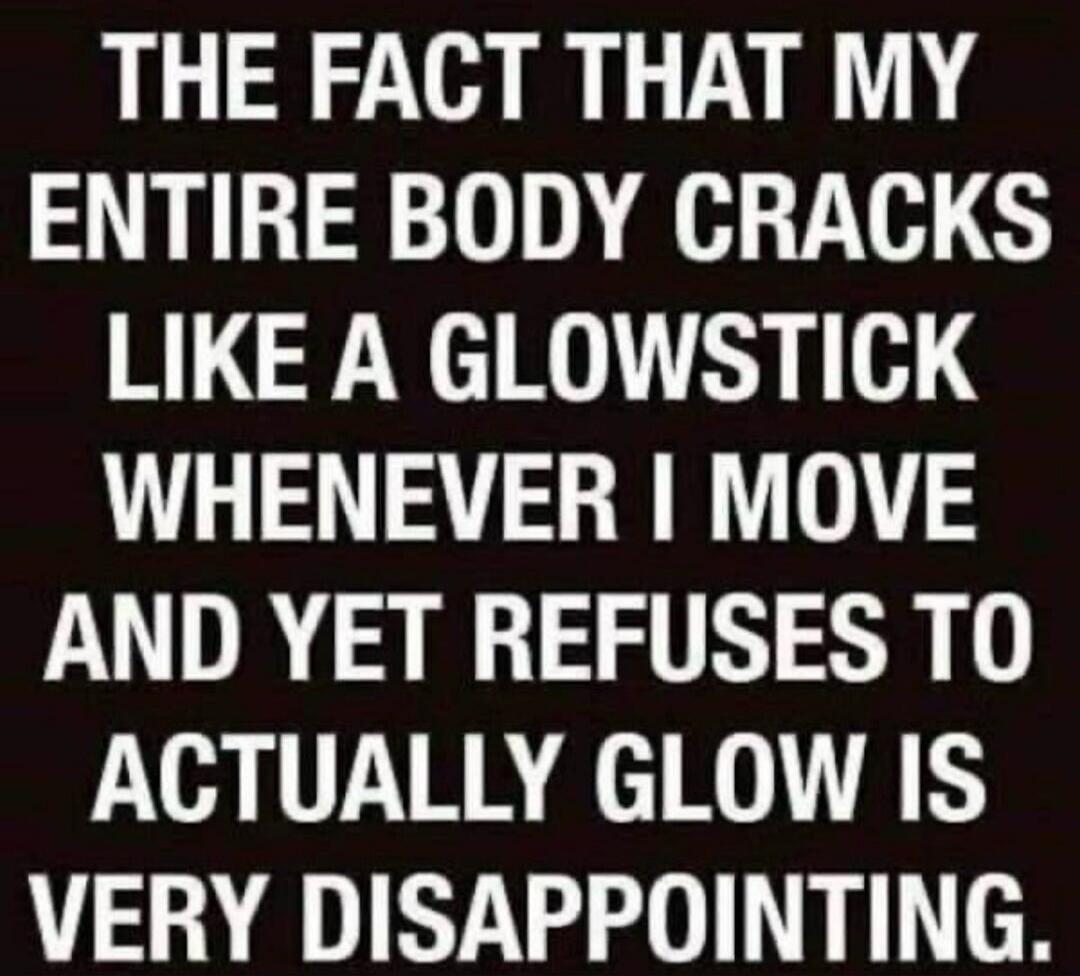 THE FACT THAT MY ENTIRE BODY CRACKS LIKE A GLOWSTICK WHENEVER I MOVE AND YET REFUSES TO ACTUALLY GLOW IS VERY DISAPPOINTING.