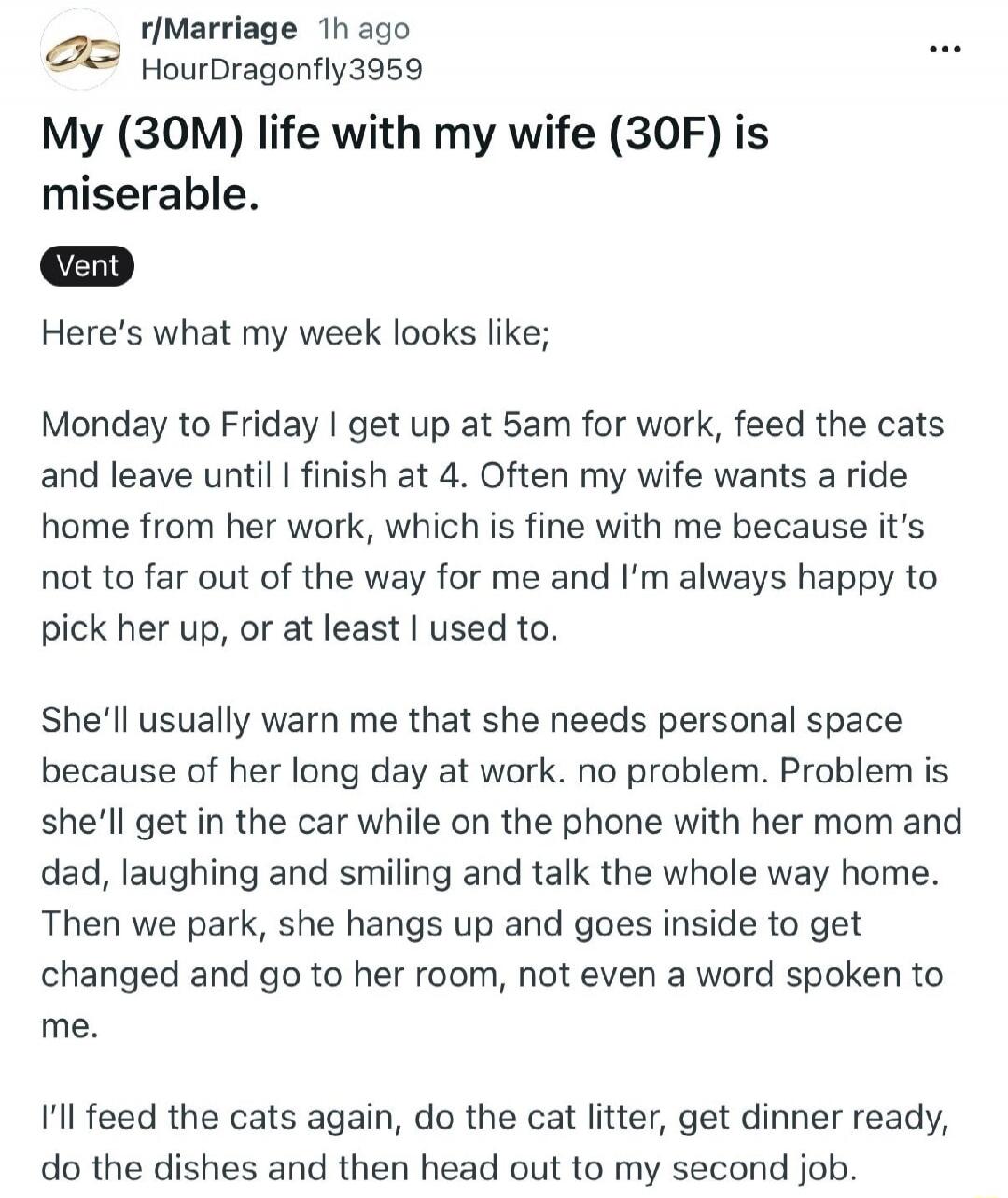 My (30M) life with my wife (30F) is miserable.
Vent
Here's what my week looks like;
Monday to Friday I get up at 5am for work, feed the cats and leave until I finish at 4. Often my wife wants a ride home from her work, which is fine with me because it's not to far out of the way for me and I'm always happy to pick her up, or at least I used to.
She