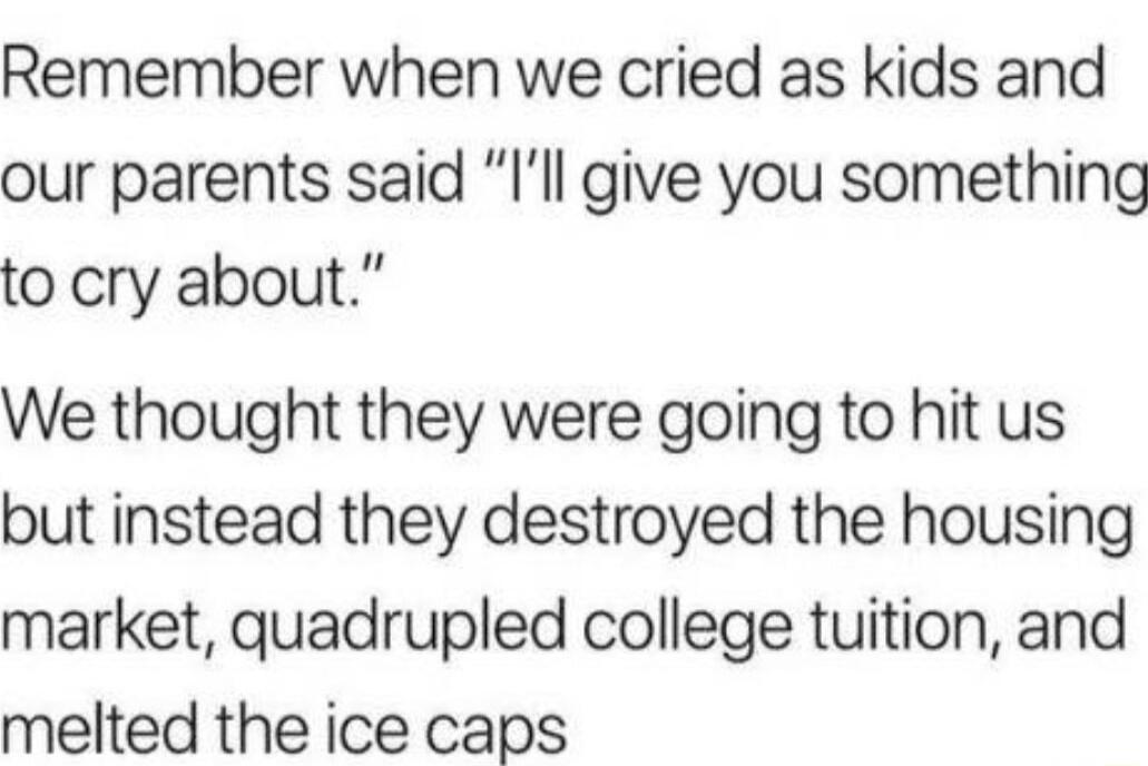 Remember when we cried as kids and our parents said Ill give you something to cry about We thought they were going to hit us but instead they destroyed the housing market quadrupled college tuition and melted the ice caps