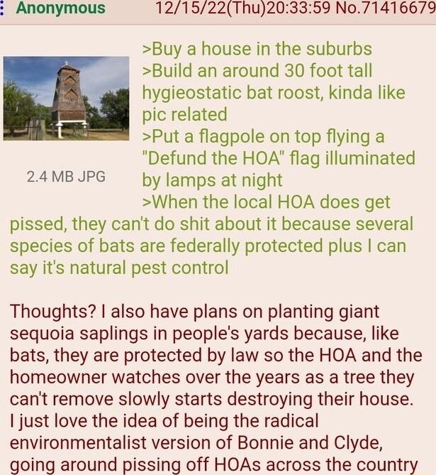 121522Thu20 59 No71416679 Buy a house in the suburbs Build an around 30 foot tall hygieostatic bat roost kinda like pic related Put a flagpole on top flying a Defund the HOA flag illuminated 24MBJPG by Jamps at night When the local HOA does get pissed they cant do shit about it because several species of bats are federally protected plus can say its natural pest control Thoughts also have plans on