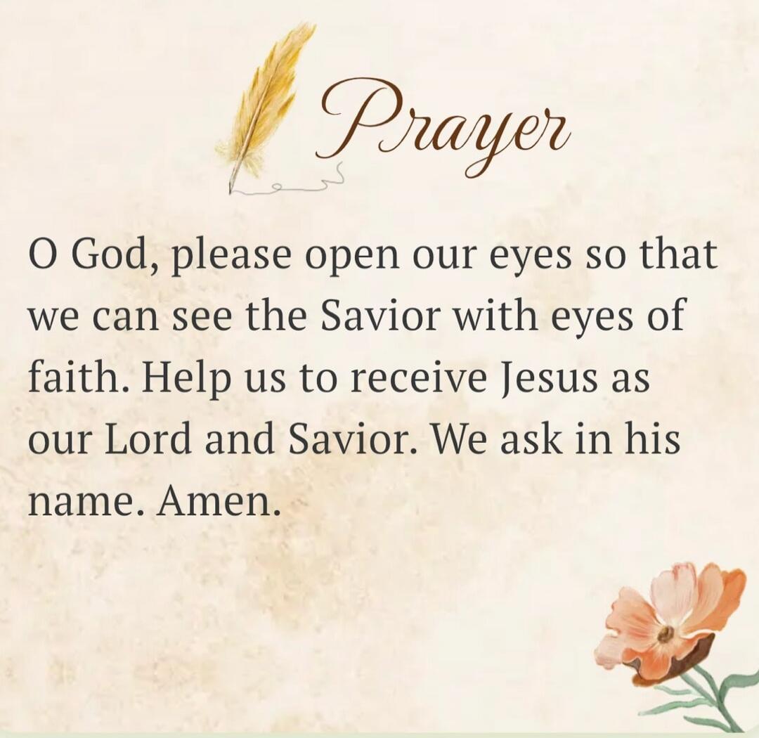 Prayer O God, please open our eyes so that we can see the Savior with eyes of faith. Help us to receive Jesus as our Lord and Savior. We ask in his name. Amen.