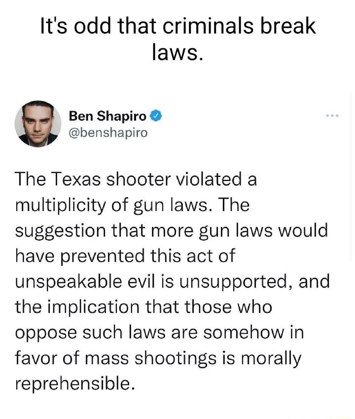 Its odd that criminals break laws Ben Shapiro benshapiro The Texas shooter violated a multiplicity of gun laws The suggestion that more gun laws would have prevented this act of unspeakable evil is unsupported and the implication that those who oppose such laws are somehow in favor of mass shootings is morally reprehensible