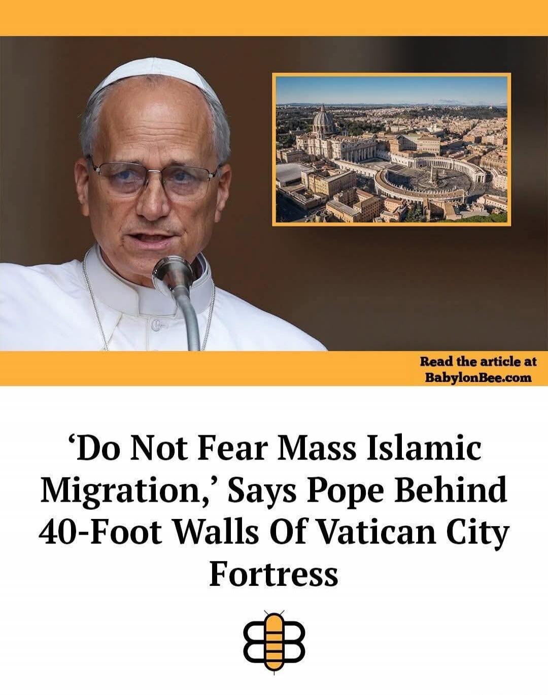Read the article at BabylonBee.com. 'Do Not Fear Mass Islamic Migration,' Says Pope Behind 40-Foot Walls Of Vatican City Fortress.