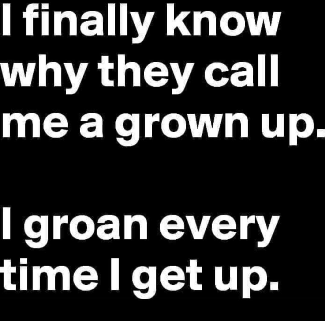 I finally know why they call me a grown up. I groan every time I get up.