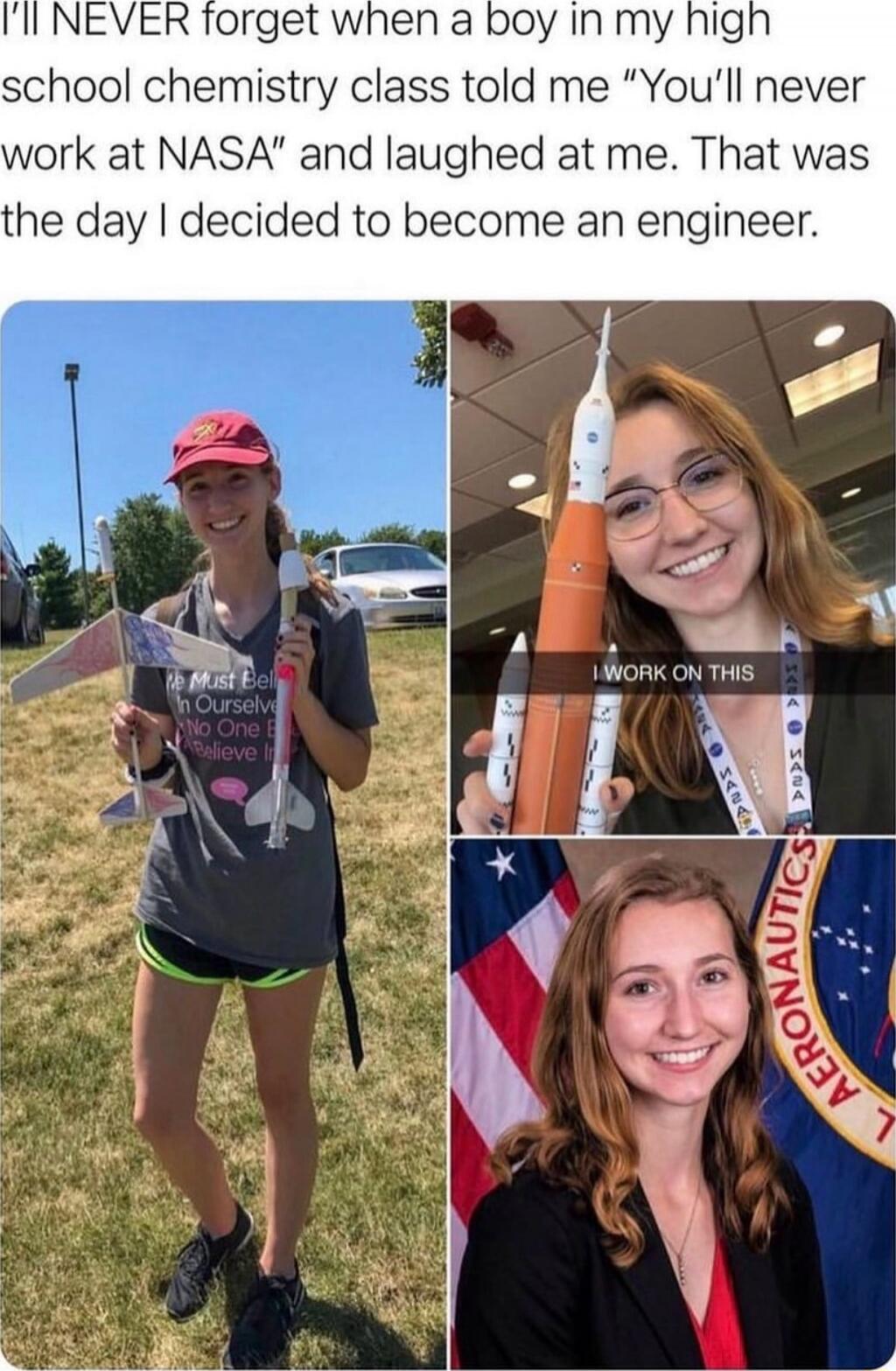 I’LL NEVER forget when a boy in my high school chemistry class told me “You’ll never work at NASA” and laughed at me. That was the day I decided to become an engineer.