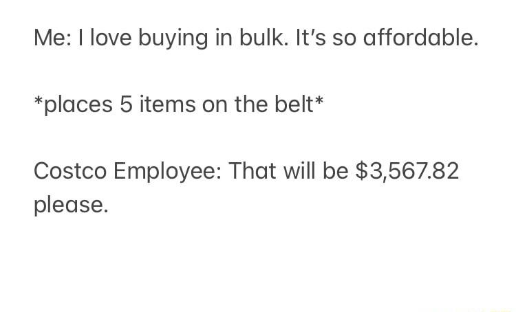 Me I love buying in bulk Its so affordable places 5 items on the belt Costco Employee That will be 356782 please