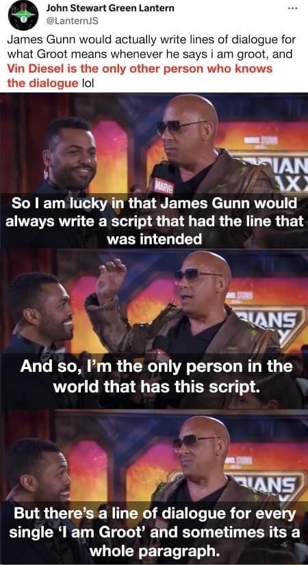 John Stewart Green Lantern James Gunn would actually write lines of dialogue for what Groot means whenever he says i am groot and Vin Diesel is the only other person who knows the dialogue lol I AN So am lucky in that James Gunn would always write a script that had the line that was intended A AT Sy And so m the ohly person in the LT G RGE R EER TSR N kY s g But theres a line of dialogue for every