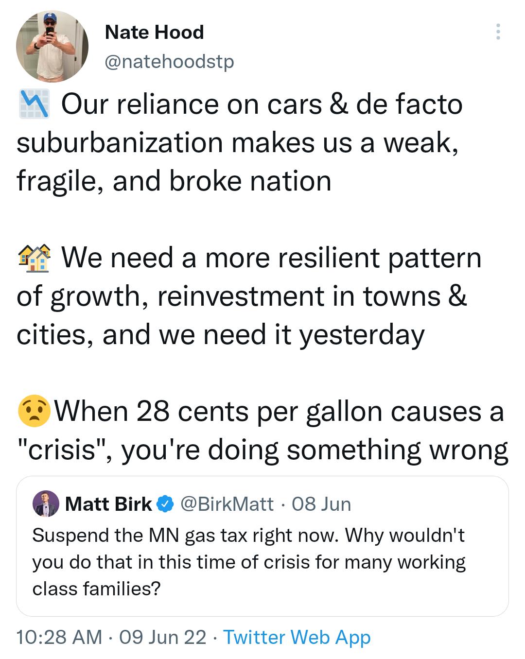 Nate Hood natehoodstp M Our reliance on cars de facto suburbanization makes us a wealk fragile and broke nation 22 We need a more resilient pattern of growth reinvestment in towns cities and we need it yesterday When 28 cents per gallon causes a crisis youre doing something wrong Matt Birk BirkMatt 08 Jun Suspend the MN gas tax right now Why wouldnt you do that in this time of crisis for many work