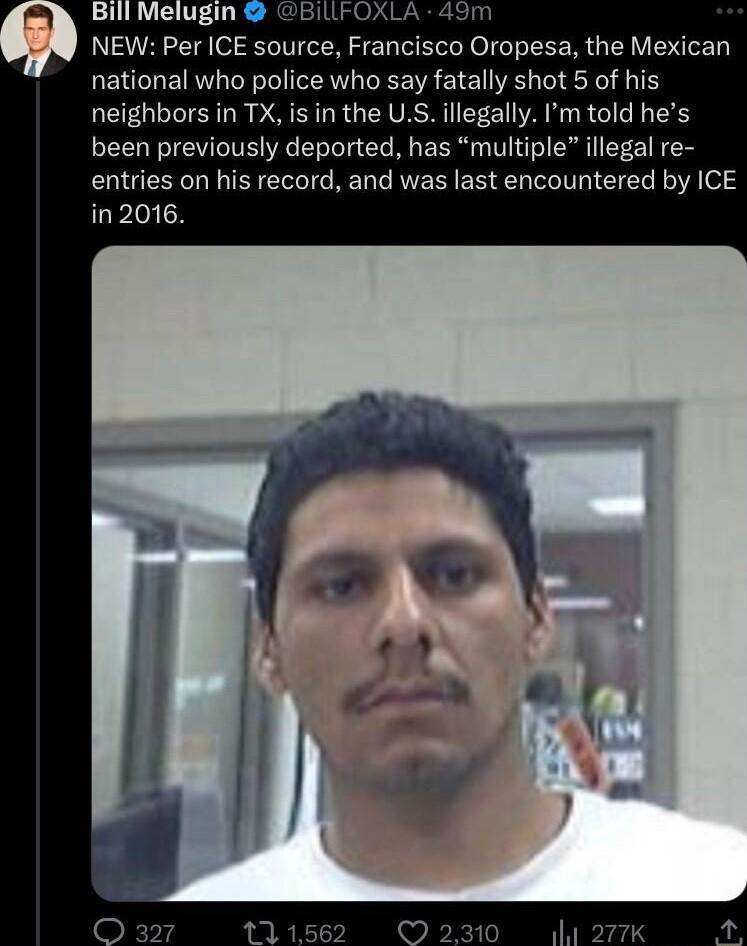 NEW Per ICE source Francisco Oropesa the Mexican national who police who say fatally shot 5 of his neighbors in TX is in the US illegally Pm told hes been previously deported has multiple illegal re entries on his record and was last encountered by ICE in2016