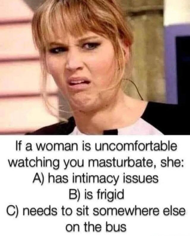 If a woman is uncomfortable watching you masturbate, she: A) has intimacy issues B) is frigid C) needs to sit somewhere else on the bus