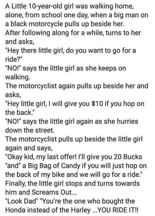 A Little 10 year old girl was walking home alone from school one day when a big man on a black motorcycle pulls up beside her After following along for a while turns to her and asks Hey there little girl do you want to go for a ride NO says the little girl as she keeps on walking The motorcyclist again pulls up beside her and asks Hey little girl will give you 10 if you hop on the back NO says the