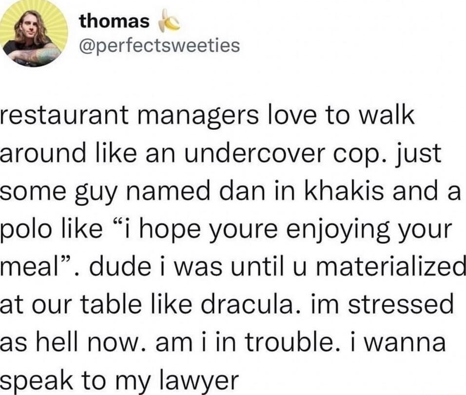 thomas perfectsweeties restaurant managers love to walk around like an undercover cop just some guy named dan in khakis and a polo like i hope youre enjoying your meal dude i was until u materialized at our table like dracula im stressed as hell now am i in trouble i wanna speak to my lawyer