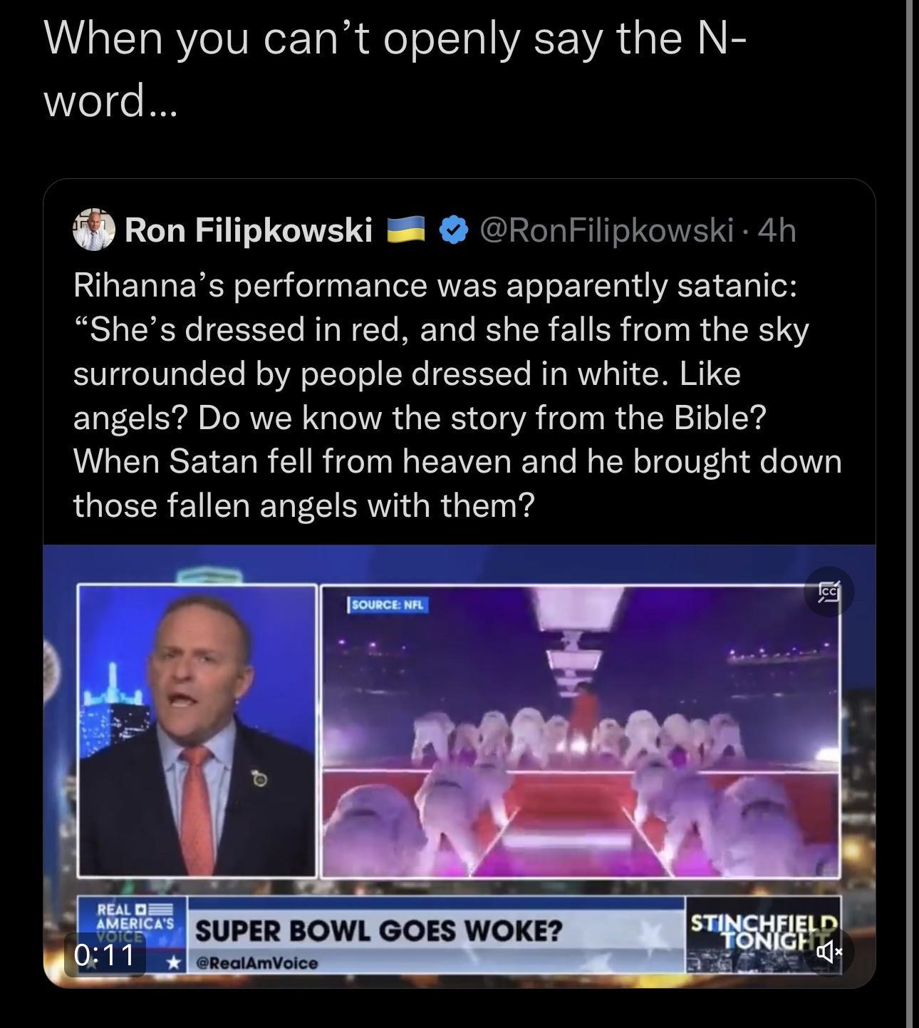When you cant openly say the N word Ron Filipkowski RonFilipkowski 4h Rihannas performance was apparently satanic Shes dressed in red and she falls from the sky surrounded by people dressed in white Like angels Do we know the story from the Bible When Satan fell from heaven and he brought down those fallen angels with them