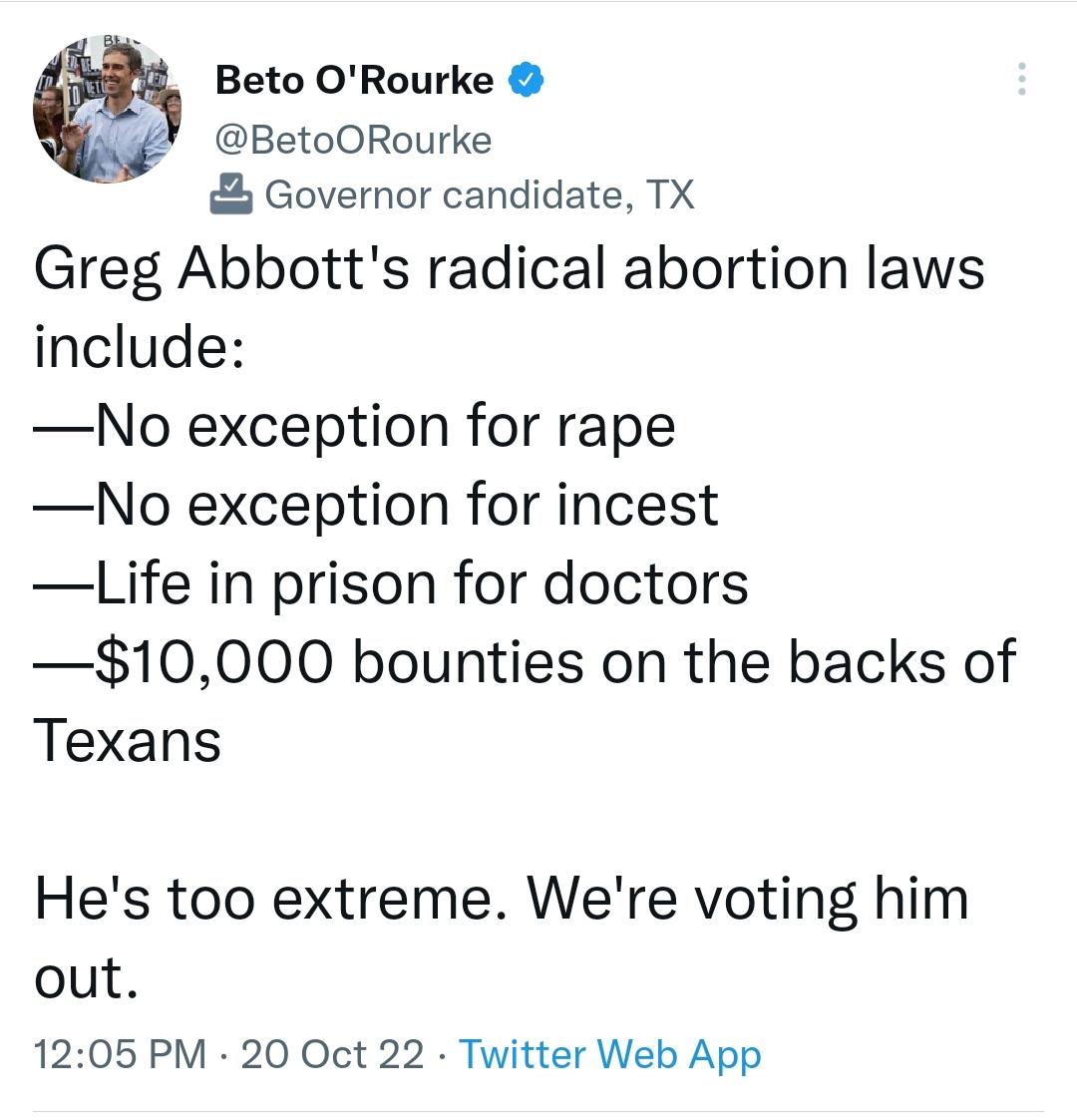 Beto ORourke BetoORourke Governor candidate TX Greg Abbotts radical abortion laws include No exception for rape No exception for incest Life in prison for doctors 10000 bounties on the backs of Texans Hes too extreme Were voting him out 1205 PM 20 Oct 22 Twitter Web App