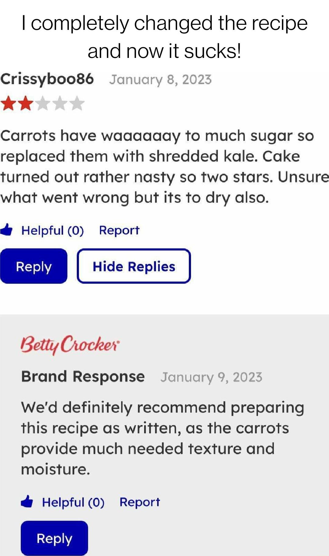 completely changed the recipe and now it sucks Crissyboo86 January 8 2023 k Carrots have waaaaaay to much sugar so replaced them with shredded kale Cake turned out rather nasty so two stars Unsure what went wrong but its to dry also Helpful 0 Report Reply Betty Crocker Brand Response January 9 2023 Wed definitely recommend preparing this recipe as written as the carrots provide much needed texture