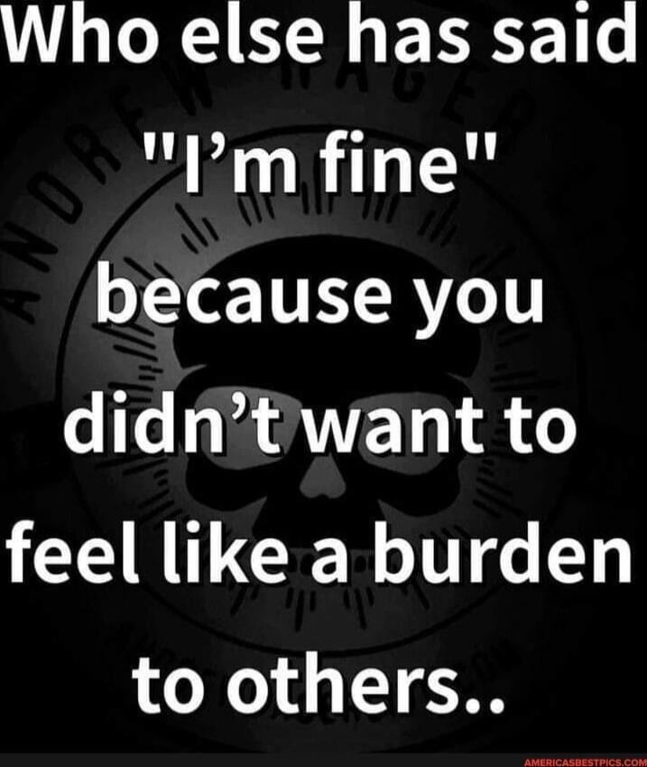 Who else has said 'I'm fine' because you didn't want to feel like a burden to others..