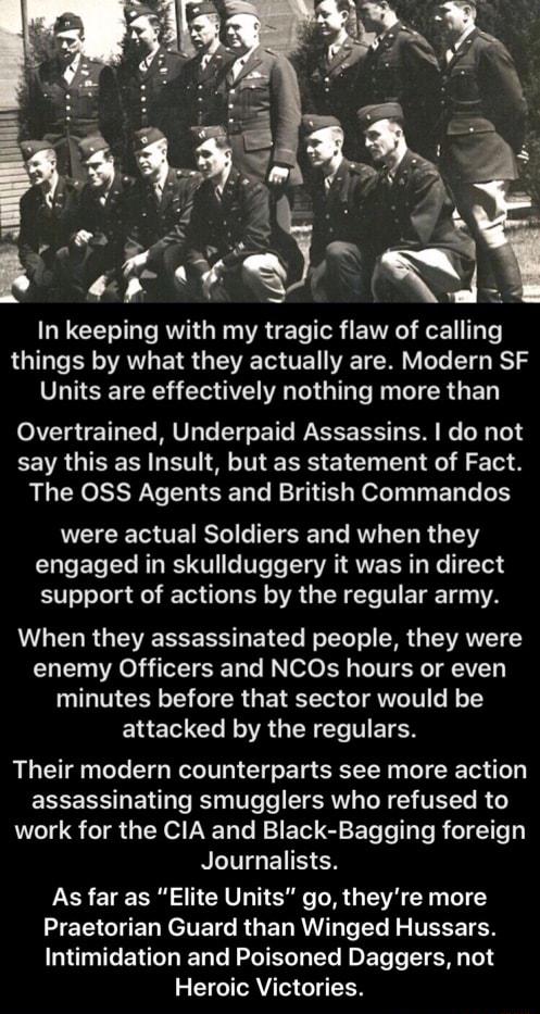 In keeping with my tragic flaw of calllng G R AL ET S VT WA T Y T T B Units are effectively nothing more than Overtrained Underpaid Assassins do not say this as Insult but as statement of Fact The 0SS Agents and British Commandos ETEIET TE Yol e T ST Lo RV T R UG T2 U ET Tl R RSV e Vs T TTa VA AUEER y Ne 17104 support of actions by the regular army When they assassinated people they were enemy Off