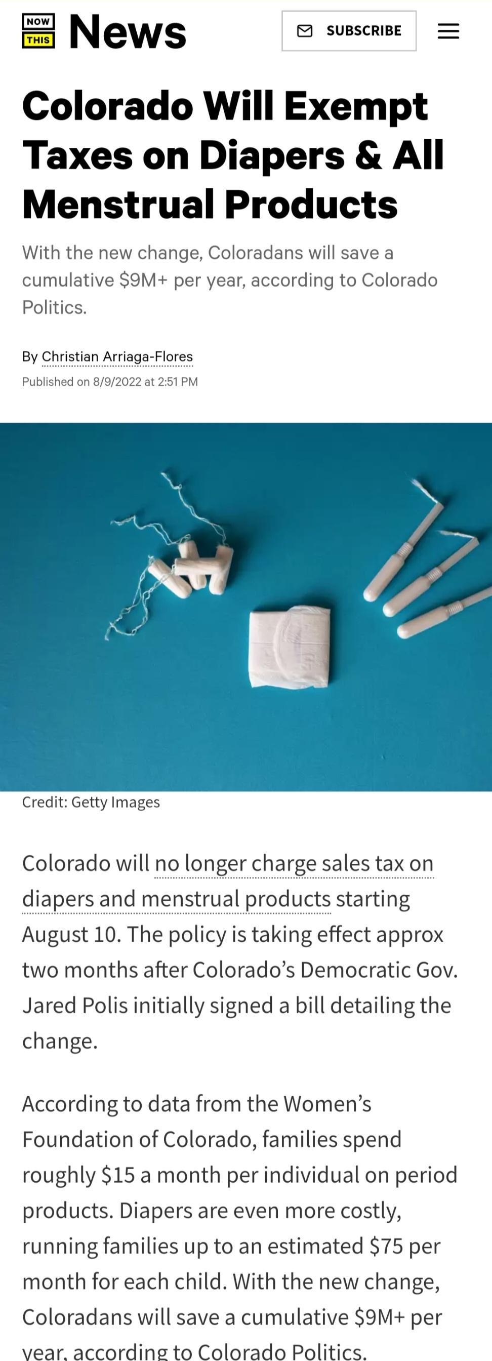 News susscrise Colorado Will Exempt Taxes on Diapers All Menstrual Products With the new change Coloradans w savea cum Polit per year according to Colorado By Christian Arriaga Flores Credit Getty Images Colorado will no longer charge sales tax on diapers and menstrual products starting August 10 The policy is taking effect approx two months after Colorados Democratic Gov Jared Polis initially sig