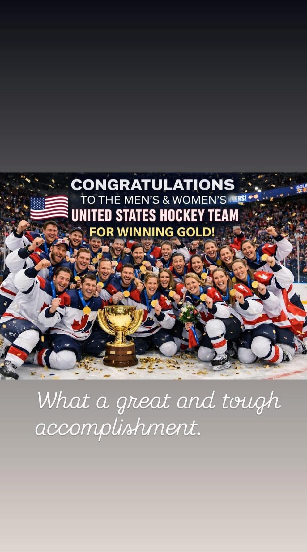 CONGRATULATIONS TO THE MEN'S & WOMEN'S UNITED STATES HOCKEY TEAM FOR WINNING GOLD! What a great and tough accomplishment.
