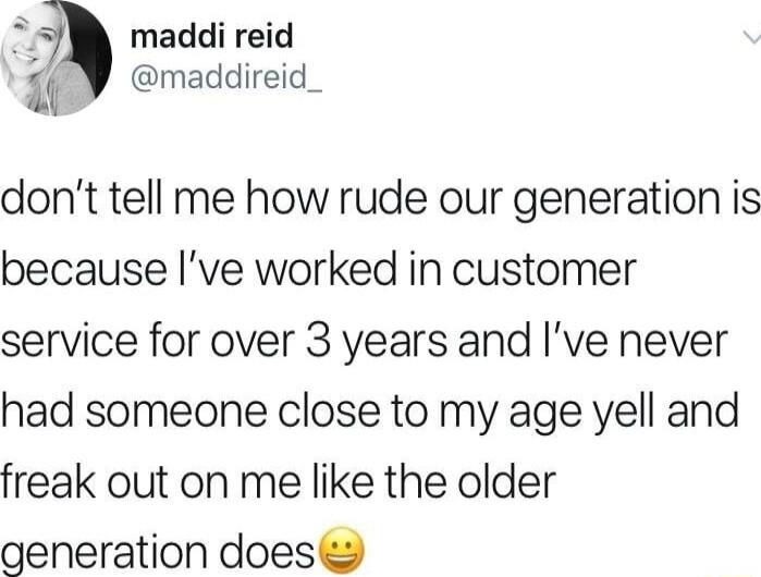 maddi reid b maddireid_ dont tell me how rude our generation is because Ive worked in customer service for over 3 years and Ive never had someone close to my age yell and freak out on me like the older generation does