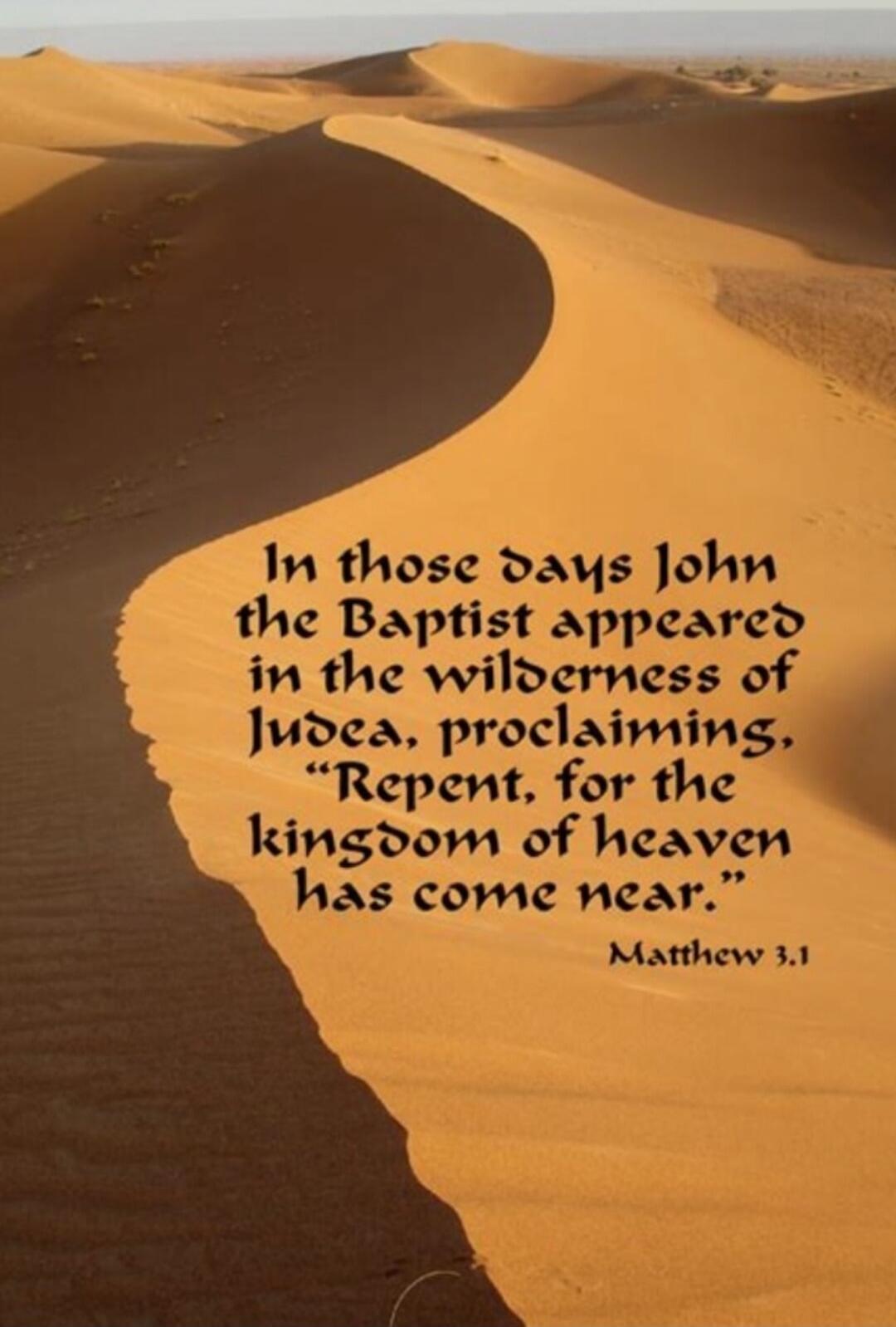 In those days John the Baptist appeared in the wilderness of Judea, proclaiming, 'Repent, for the kingdom of heaven has come near.' Matthew 3:1