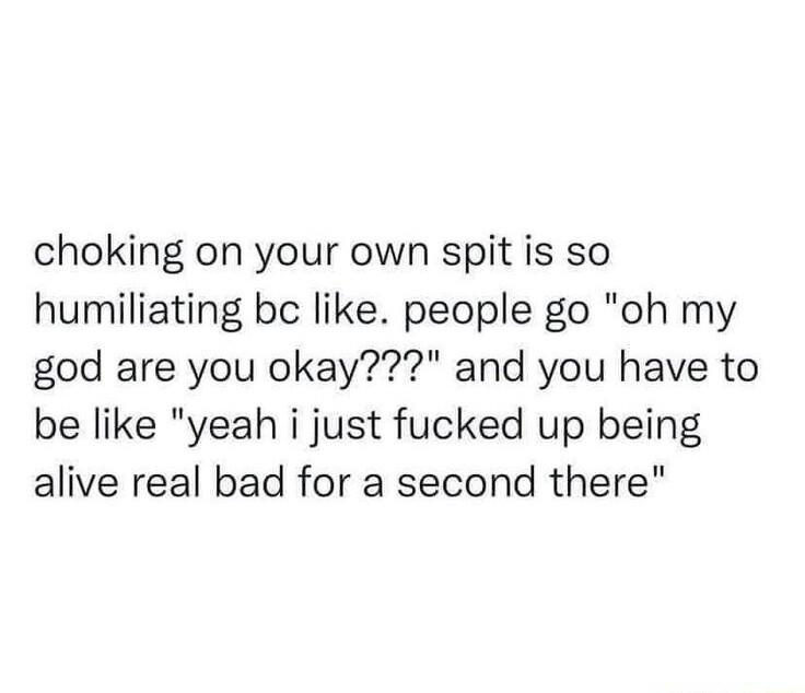choking on your own spit is so humiliating bc like people go oh my god are you okay and you have to be like yeah i just fucked up being alive real bad for a second there