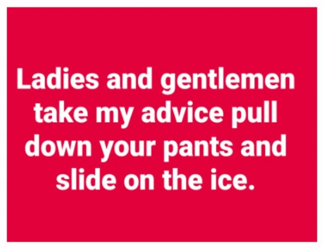 Ladies and gentlemen take my advice pull down your pants and slide on the ice.