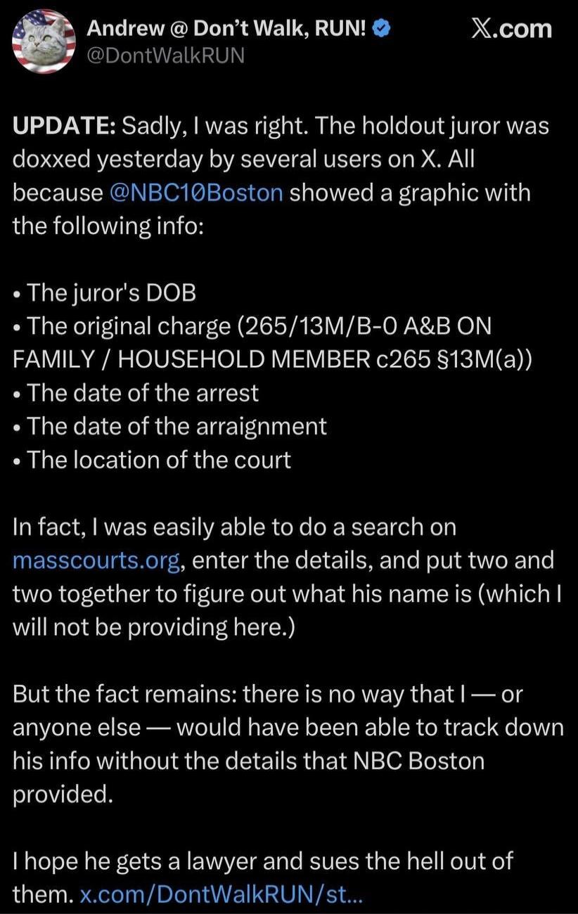 Andrew @ Don't Walk, RUN!
@DontWalkRUN
X.com
UPDATE: Sadly, I was right. The holdout juror was doxxed yesterday by several users on X. All because @NBC10Boston showed a graphic with the following info:
• The juror's DOB
• The original charge (265/13M/B-O A&B ON FAMILY / HOUSEHOLD MEMBER c265 §13M(a))
• The date of the arrest
• The date of the arrai