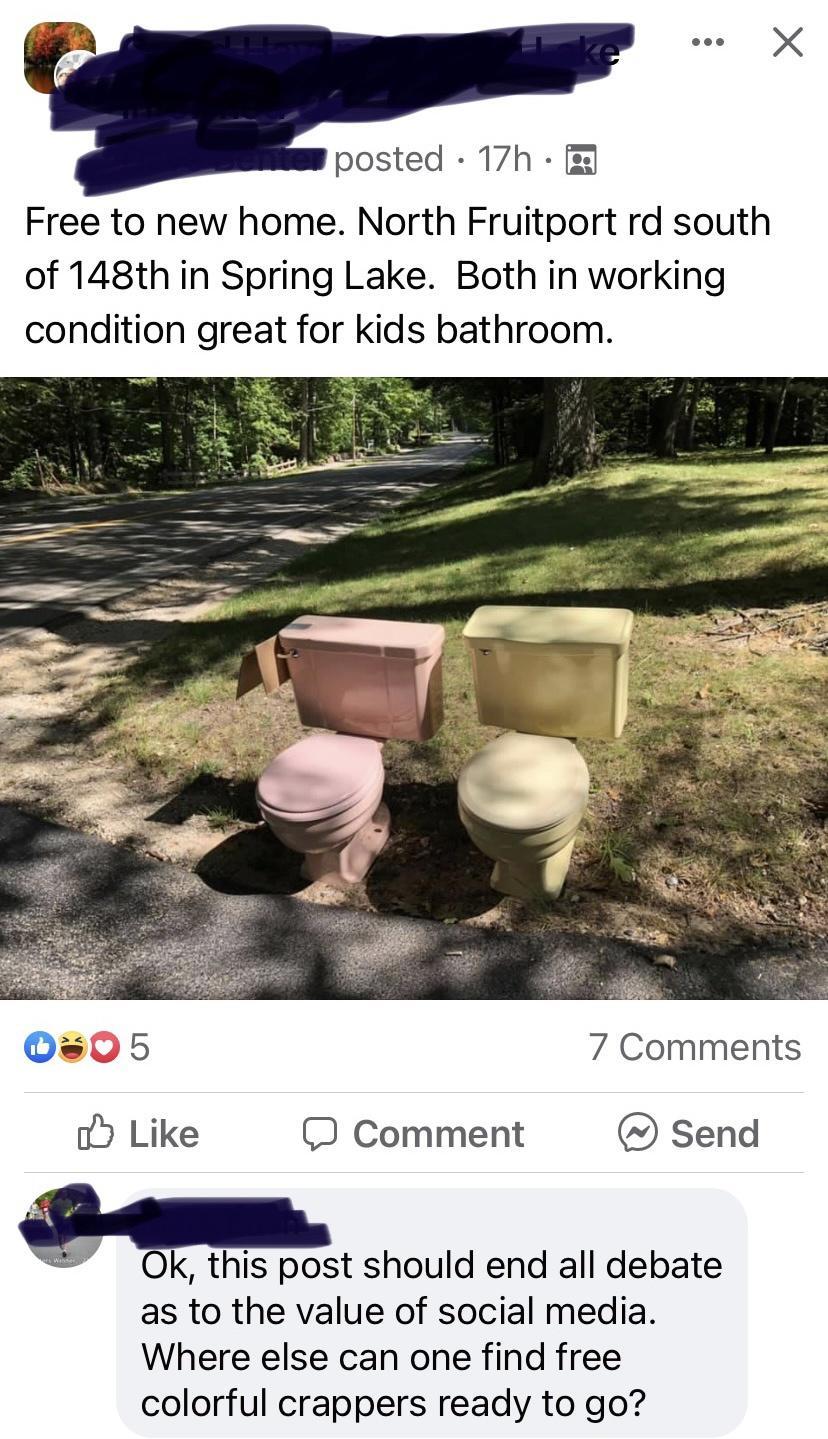 we X posted 17h Free to new home North Fruitport rd south of 148th in Spring Lake Both in working condition great for kids bathroom 0s05 7 Comments o Like O Comment send E k this post should end all debate as to the value of social media Where else can one find free colorful crappers ready to go