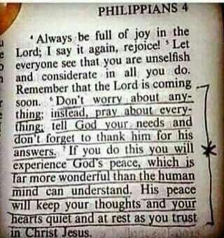 PHILIPPIANS 4 Always be full of joy in the Lord; I say it again, rejoice! Let everyone see that you are unselfish and considerate in all you do. Remember that the Lord is coming soon. Don't worry about anything; instead, pray about everything: tell God your needs and don't forget to thank him for his answers. If you do this you will experience God'