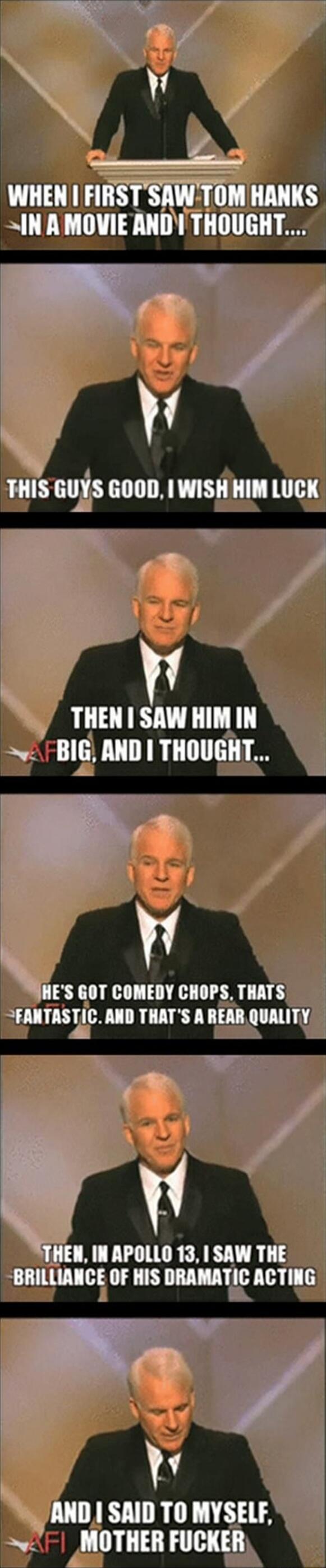 WHEN I FIRST SAW TOM HANKS IN A MOVIE AND I THOUGHT... THIS GUYS GOOD, I WISH HIM LUCK THEN I SAW HIM IN BIG, AND I THOUGHT... HE'S GOT COMEDY CHOPS, THAT'S FANTASTIC. AND THAT'S A REAR QUALITY THEN, IN APOLLO 13, I SAW THE BRILLIANCE OF HIS DRAMATIC ACTING AND I SAID TO MYSELF, MOTHER FUCKER