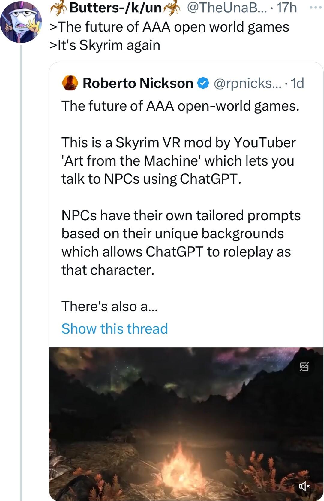 Butters kuns TheUnaB 17h The future of AAA open world games Its Skyrim again Roberto Nickson rpnicks 1d The future of AAA open world games This is a Skyrim VR mod by YouTuber Art from the Machine which lets you talk to NPCs using ChatGPT NPCs have their own tailored prompts based on their unique backgrounds which allows ChatGPT to roleplay as that character Theres also a Show this thread