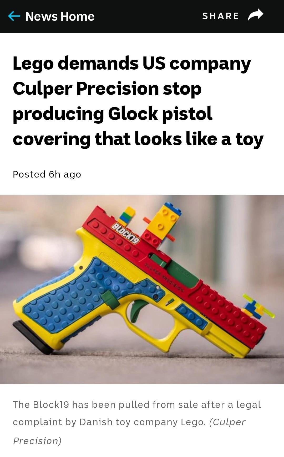 News Home SHARE Lego demands US company Culper Precision stop producing Glock pistol covering that looks like a toy Posted 6h ago The Block19 has been pulled from sale after a legal complaint by Danish toy company Lego Culper Precision