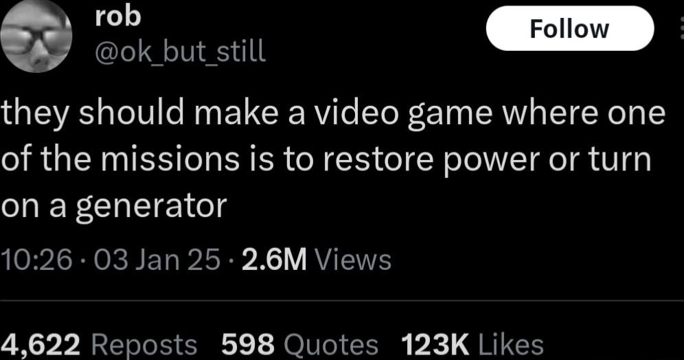 o ok_but still they should make a video game where one of the missions is to restore power or turn on a generator 1026 03 Jan 25 26M Views 4622 Reposts 598 Quotes 123K Likes