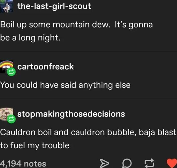 Q the last girl scout Boil up some mountain dew Its gonna be a long night 1 EIg GLLTCETIS You could have said anything else n stopmakingthosedecisions OF1V1l6 feTg W oToT TaTe RoTF1 o feTgW eIV o o MO TR o 1SS to fuel my trouble 4194 notes S 0O o 9