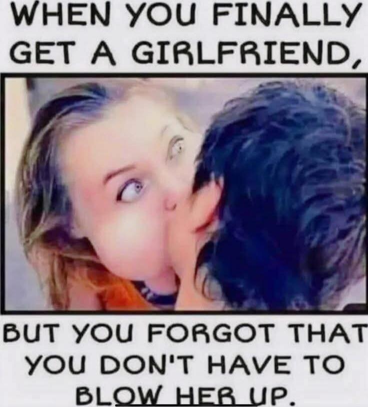 WHEN YOU FINALLY GET A GIRLFRIEND, BUT YOU FORGOT THAT YOU DON'T HAVE TO BLOW HER UP.