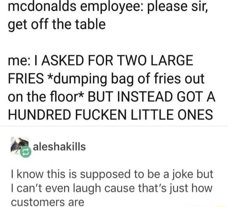 mcdonalds employee please sir get off the table me ASKED FOR TWO LARGE FRIES dumping bag of fries out on the floor BUT INSTEAD GOT A HUNDRED FUCKEN LITTLE ONES aleshakills know this is supposed to be a joke but cant even laugh cause thats just how customers are