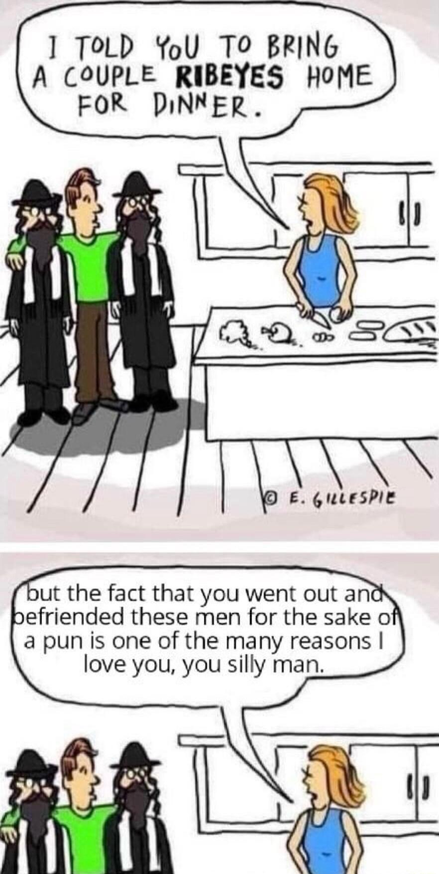 1 ToLD YoU TO BRING A COUPLE RIBEYES HOME FOR DINNER D E GuLESPIE ut the fact that you went out ani efriended these men for the sake of a pun is one of the many reasons love you you silly man