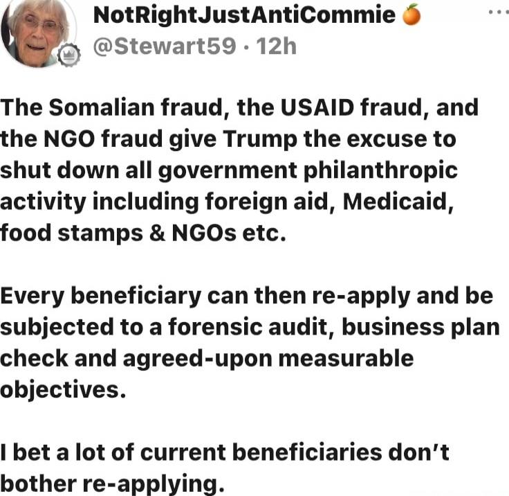 The Somaliam fraud, the USAID fraud, and the NGO fraud give Trump the excuse to shut down all government philanthropic activity including foreign aid, Medicaid, food stamps & NGOs etc.

Every beneficiary can then re-apply and be subjected to a forensic audit, business plan check and agreed-upon measurable objectives.

I bet a lot of current benefic