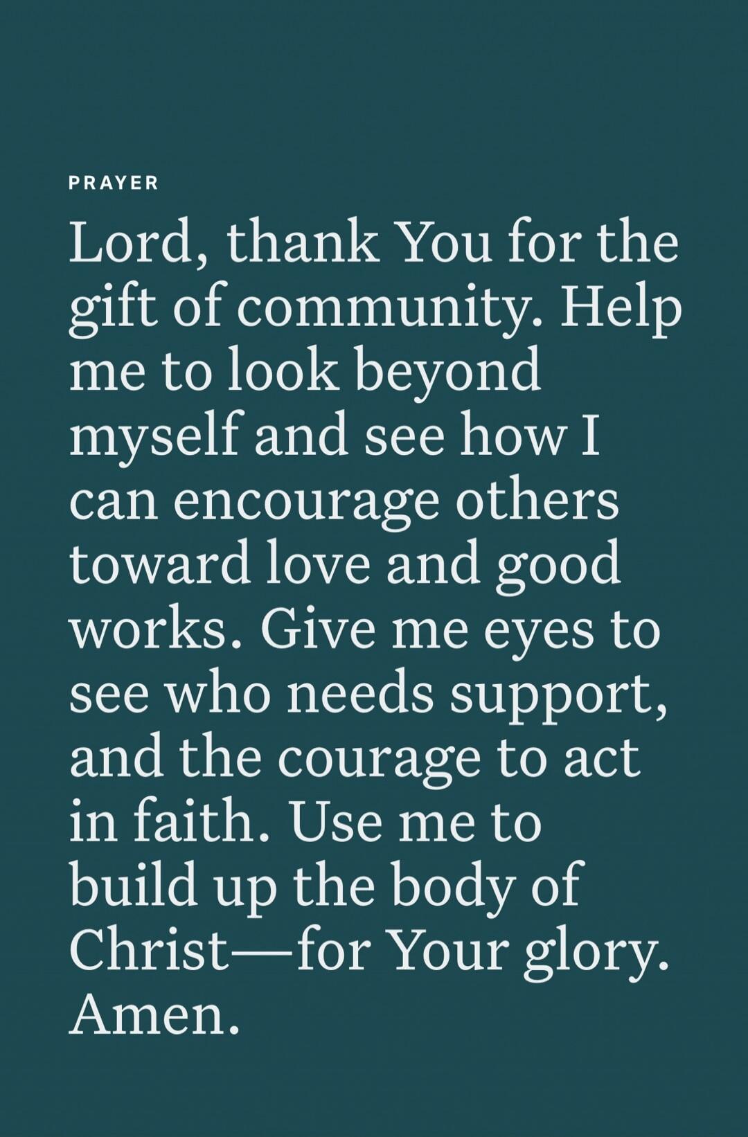 PRAYER
Lord, thank You for the gift of community. Help me to look beyond myself and see how I can encourage others toward love and good works. Give me eyes to see who needs support, and the courage to act in faith. Use me to build up the body of Christ—for Your glory. Amen.