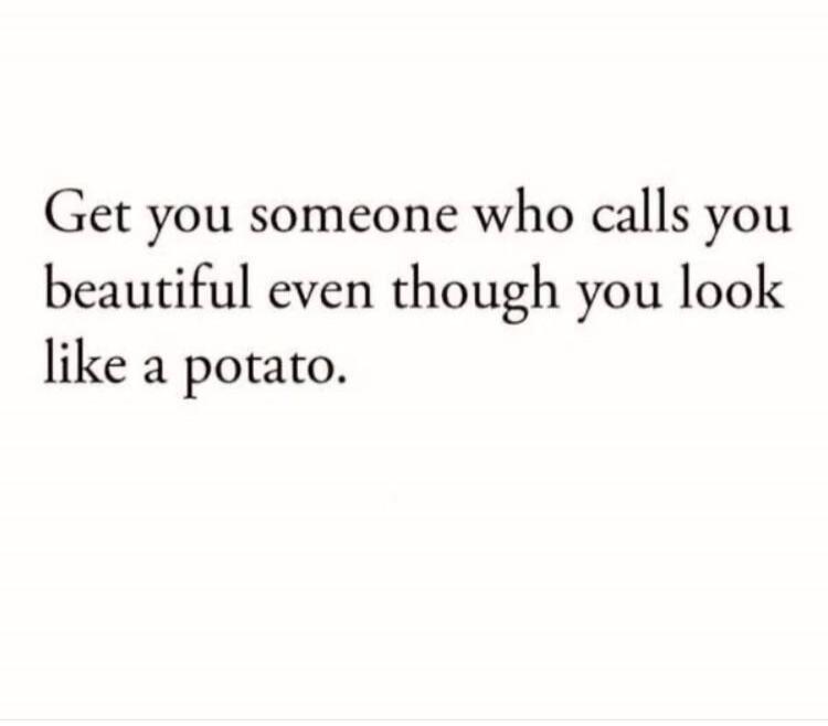 Get you someone who calls you beautiful even though you look like a potato.