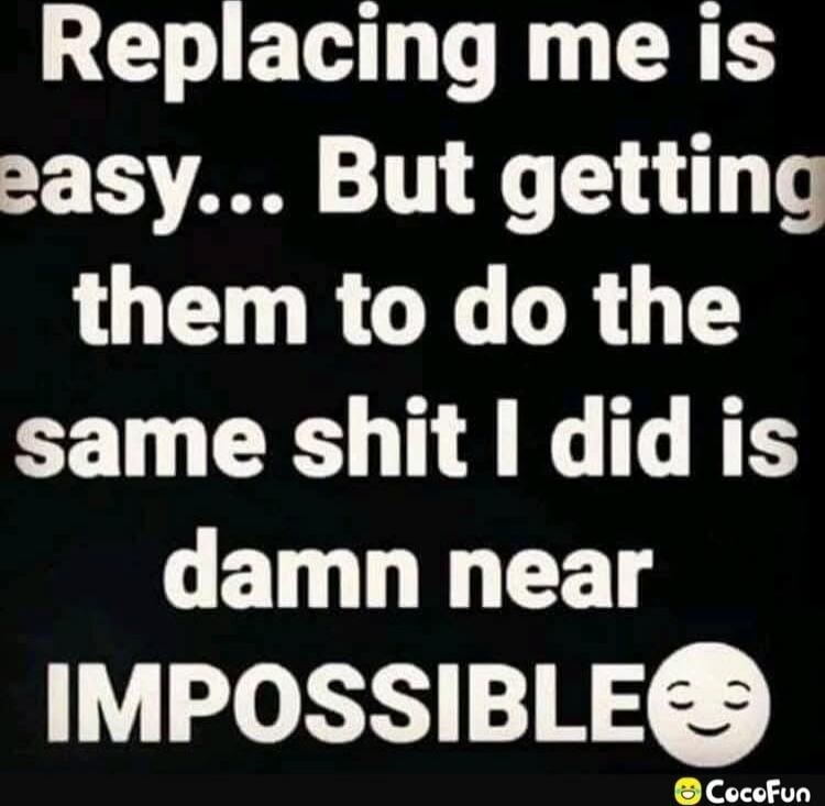 Replacing me is easy... But getting them to do the same shit I did is damn near IMPOSSIBLE 🙂